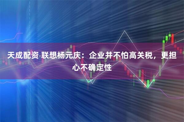 天成配资 联想杨元庆：企业并不怕高关税，更担心不确定性