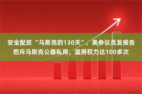 安全配资 “马斯克的130天”，美参议员发报告怒斥马斯克公器私用，滥用权力达100多次