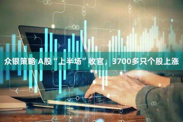 众银策略 A股“上半场”收官，3700多只个股上涨