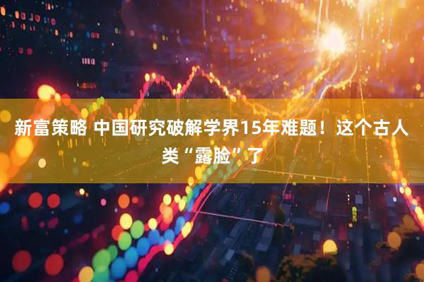 新富策略 中国研究破解学界15年难题！这个古人类“露脸”了