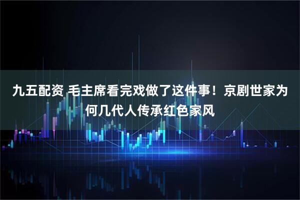 九五配资 毛主席看完戏做了这件事！京剧世家为何几代人传承红色家风