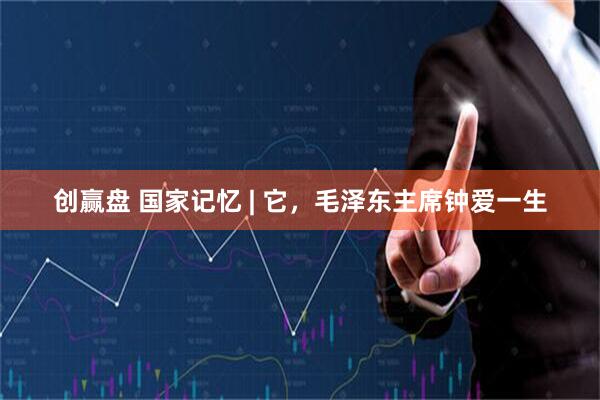 创赢盘 国家记忆 | 它，毛泽东主席钟爱一生