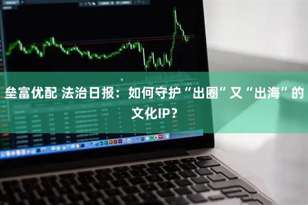 垒富优配 法治日报：如何守护“出圈”又“出海”的文化IP？