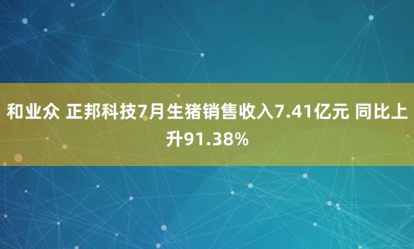 和业众 正邦科技7月生猪销售收入7.41亿元 同比上升91.38%