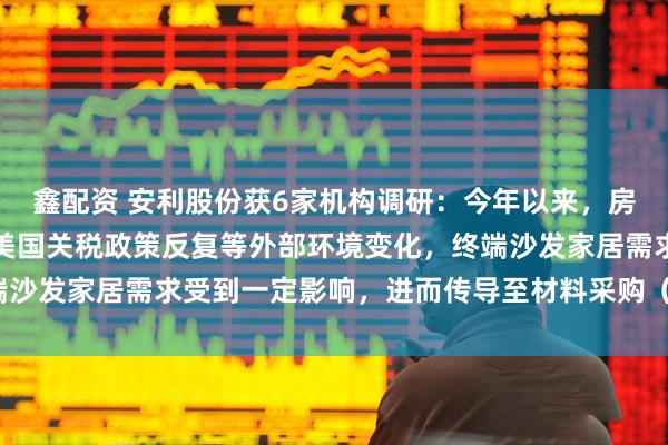 鑫配资 安利股份获6家机构调研：今年以来，房地产市场景气度下行和美国关税政策反复等外部环境变化，终端沙发家居需求受到一定影响，进而传导至材料采购（附调研问答）