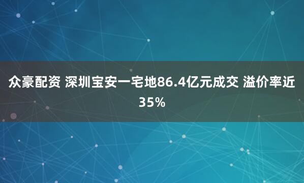 众豪配资 深圳宝安一宅地86.4亿元成交 溢价率近35%