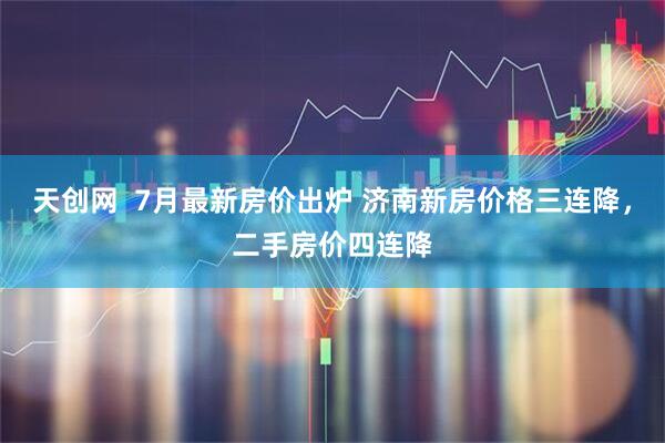 天创网  7月最新房价出炉 济南新房价格三连降，二手房价四连降