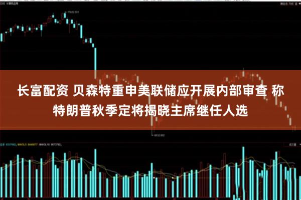 长富配资 贝森特重申美联储应开展内部审查 称特朗普秋季定将揭晓主席继任人选