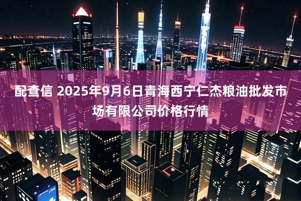配查信 2025年9月6日青海西宁仁杰粮油批发市场有限公司价格行情