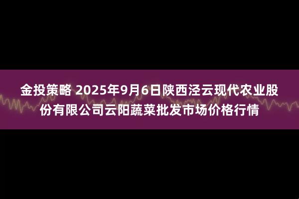 金投策略 2025年9月6日陕西泾云现代农业股份有限公司云阳蔬菜批发市场价格行情