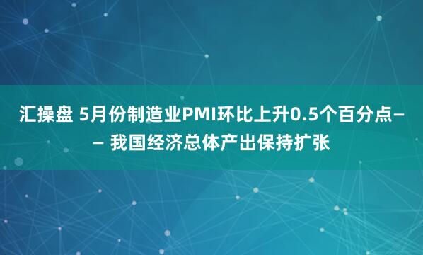 汇操盘 5月份制造业PMI环比上升0.5个百分点—— 我国经济总体产出保持扩张
