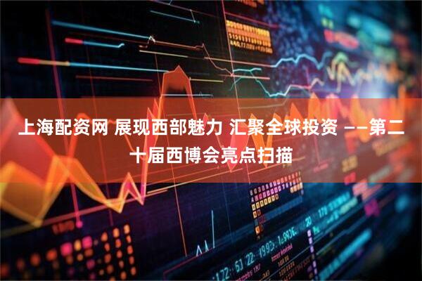 上海配资网 展现西部魅力 汇聚全球投资 ——第二十届西博会亮点扫描