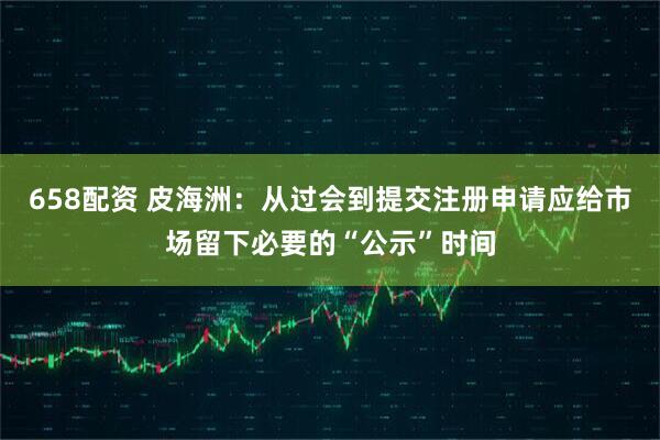 658配资 皮海洲：从过会到提交注册申请应给市场留下必要的“公示”时间
