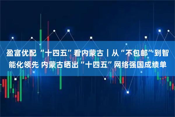 盈富优配 “十四五”看内蒙古｜从“不包邮”到智能化领先 内蒙古晒出“十四五”网络强国成绩单