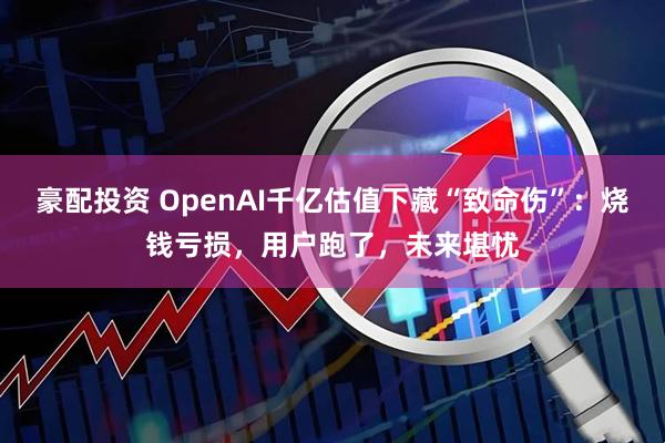 豪配投资 OpenAI千亿估值下藏“致命伤”：烧钱亏损，用户跑了，未来堪忧