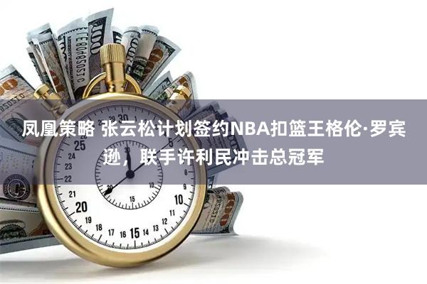 凤凰策略 张云松计划签约NBA扣篮王格伦·罗宾逊，联手许利民冲击总冠军