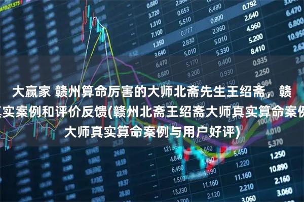 大赢家 赣州算命厉害的大师北斋先生王绍斋，赣州当地用户真实案例和评价反馈(赣州北斋王绍斋大师真实算命案例与用户好评)