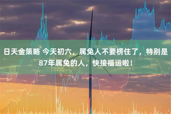 日天金策略 今天初六，属兔人不要楞住了，特别是87年属兔的人，快接福运啦！