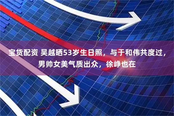 宝货配资 吴越晒53岁生日照，与于和伟共度过，男帅女美气质出众，徐峥也在