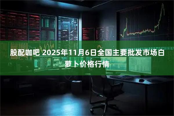 股配咖吧 2025年11月6日全国主要批发市场白萝卜价格行情
