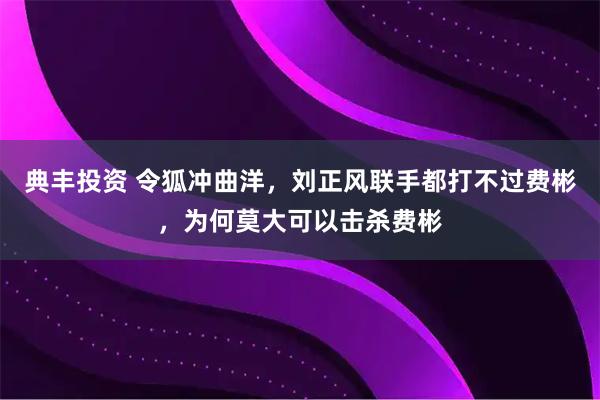 典丰投资 令狐冲曲洋，刘正风联手都打不过费彬，为何莫大可以击杀费彬