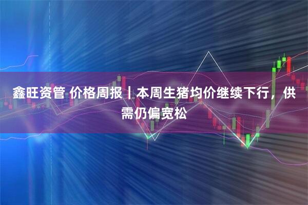 鑫旺资管 价格周报｜本周生猪均价继续下行，供需仍偏宽松