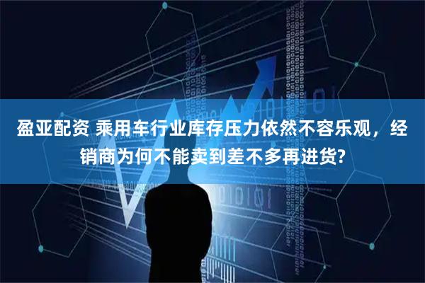 盈亚配资 乘用车行业库存压力依然不容乐观，经销商为何不能卖到差不多再进货?