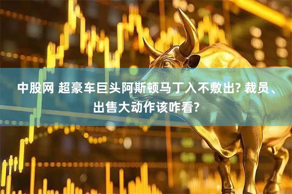 中股网 超豪车巨头阿斯顿马丁入不敷出? 裁员、出售大动作该咋看?