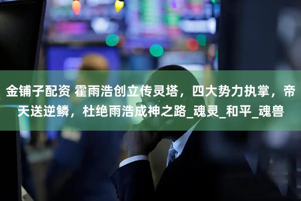 金铺子配资 霍雨浩创立传灵塔，四大势力执掌，帝天送逆鳞，杜绝雨浩成神之路_魂灵_和平_魂兽