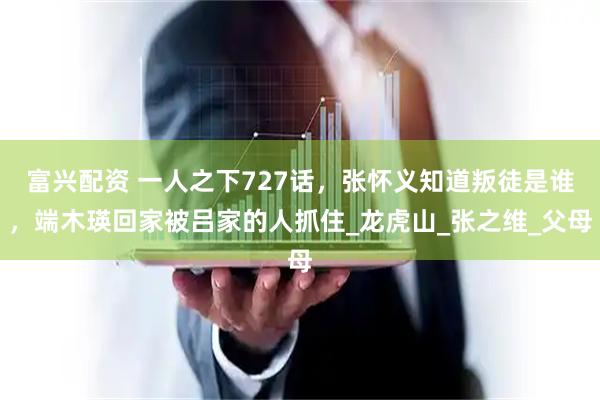 富兴配资 一人之下727话，张怀义知道叛徒是谁，端木瑛回家被吕家的人抓住_龙虎山_张之维_父母
