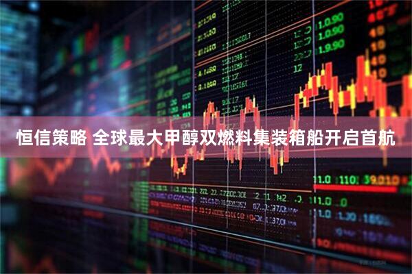 恒信策略 全球最大甲醇双燃料集装箱船开启首航